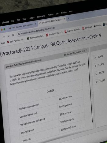 Chrome
File
Edit View History Bookmarks Profiles
Profiles Tab Window Help
M Fwd: You have been registere X
→ (Proctored)- 2025 Campus - X +
capitalone.synap.ac/quiz/a/tRhEWQFFrqU
→
CA
Apps
Split PDF files onli....
2 Cybersecurity Cer... C Structured Plan | C... Log-in to Student... Dashboard Wendys
(Proctored)-2025 Campus - BA Quant Assessment - Cycle 4
Question 7 of 7|BA Quantitative Assessment
Section 2 of 2 Question 12 of 12
You work for a company that sells video game consoles. The selling price is $250 per
console. Each year the company produces and sells 14,000 units. See the costs on the table
below. How many consoles do they need to sell each year to make $100K a year?
A 20,480
B 17,920
Costs ($)
Variable materials cost
$1.36M per year
Variable labour cost
$562K per year
Variable manufacturing cost
$88K per year
Operating cost
$20K per month
$3M every 2 years
Fixed cost
C 34,720
D 15,240
A Bla