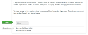 Correct!
Correct Answers
A regional commuter airline selected a random sample of 25 flights and found that the correlation between the
number of passengers and the total mass, in kilograms, of luggage stored in the luggage compartment is 0.94.
What percentage of the variation in total mass was explained by number of passengers? Your final answer must
be a number. Round it to 4 decimal places.
0.8836
Between 0.883 and 0.884
Between 88.3 and 88.4