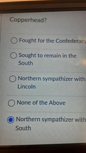 Copperhead?
Fought for the Confederacy
Sought to remain in the
South
Northern sympathizer with
Lincoln
O None of the Above
Northern sympathizer with
South