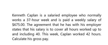 Kenneth Caplan is a salaried employee who normally
works a 37-hour week and is paid a weekly salary of
$675.00. The agreement that he has with his employer
states that his salary is to cover all hours worked up to
and including 40. This week, Caplan worked 42 hours.
Calculate his gross pay.