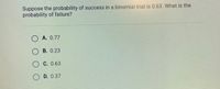 Suppose the probability of success in a binomial trial is 0.63. What is the
probability of failure?
O A. 0.77
O B. 0.23
C. 0.63
D. 0.37
