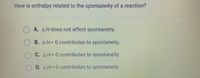 How is enthalpy related to the spontaneity of a reaction?
A. AH does not affect spontaneity.
B. AH<0 contributes to spontaneity.
C. AH>0 contributes to spontaneity.
D. AH=0 contributes to spontaneity.
