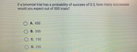 If a binomial trial has a probability of success of 0.3, how many successes
would you expect out of 500 trials?
O A. 450
OB. 350
O C. 150
O D. 250
