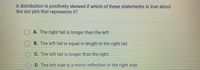 ### Understanding Positively Skewed Distributions

A positively skewed distribution occurs when the data values tend to gather around the lower end of the scale, with the longer tail extending towards the higher end. When interpreting dot plots for such distributions, understanding the characteristics of their tails is crucial.

Consider the following question regarding positively skewed distributions:

**Question:**
A distribution is positively skewed if which of these statements is true about the dot plot that represents it?

- **A.** The right tail is longer than the left.
- **B.** The left tail is equal in length to the right tail.
- **C.** The left tail is longer than the right.
- **D.** The left side is a mirror reflection of the right side.

**Correct Answer:**
- **A.** The right tail is longer than the left.

### Explanation:

In a positively skewed distribution, where more lower values are clustered, the data's "tail" on the right side (higher values) is longer. This indicates that while most data points fall within the lower ranges, a few exceptionally high values stretch out the tail on the right side. Hence, for a positively skewed dot plot, look for a longer right tail.