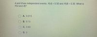 A and B are independent events. P(A) = 0.50 and P(B) = 0.30. What is
P(A and B)?
O A. 0.015
OB. 0.15
O C. 0.80
O D. 0
