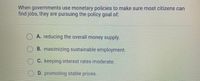 When governments use monetary policies to make sure most citizens can
find jobs, they are pursuing the policy goal of:
O A. reducing the overall money supply.
OB. maximizing sustainable employment.
C. keeping interest rates moderate.
OD. promoting stable prices.
