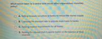 Which action taken by a central bank would reflect expansionary monetary
policy?
OA. Selling treasury securities to banks to reduce the money supply
B. Lowering the discount rate to provide more loans to banks
C. Raising reserve requirements for all banks
OD. Raising the interest that it pays to banks on the balance of their
reserves
