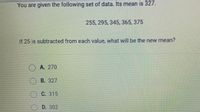 **Understanding Mean Adjustment in Data Sets**

You are given the following set of data, which has a mean of 327:

- Data: 255, 295, 345, 365, 375

**Question:**

If 25 is subtracted from each value, what will be the new mean?

**Options:**

- A. 270
- B. 327
- C. 315
- D. 302

**Explanation:**

To find the new mean after subtracting 25 from each value, you subtract 25 from the original mean. Here, 327 - 25 = 302.

Thus, the correct answer is:

- D. 302
