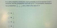 In a valid probability distribution, each probability must be between 0 and 1,
inclusive, and the probabilities must add up to 1. If a probability distribution
1 1
has probabilities
and x, what is the value of x?
12'6 3
O A.
3
OB.
1.
C.
12
D.
1/6
