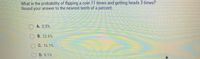 What is the probability of flipping a coin 11 times and getting heads 3 times?
Round your answer to the nearest tenth of a percent.
OA. 0.5 %
B. 22.6%
C. 16.1%
D. 8.1%
