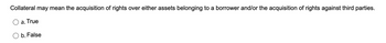 Collateral may mean the acquisition of rights over either assets belonging to a borrower and/or the acquisition of rights against third parties.
a. True
b. False