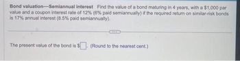 Bond valuation-Semiannual interest Find the value of a bond maturing in 4 years, with a $1,000 par
value and a coupon interest rate of 12% (6% paid semiannually) if the required return on similar-risk bonds
is 17% annual interest (8.5% paid semiannually).
The present value of the bond is $
(Round to the nearest cent.)