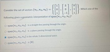 Consider the set of vectors {V1, V2, V3}
=
3
{-4)-8}
following gives a geometric interpretation of span{V1, V2, V3}?
span{V1, V2, V3} is a straight line passing through the origin.
span{V1, V2, V3} is a plane passing through the origin.
O span{V1, V2, V3} is the whole 3-dimensional space.
span{V1, V2, V3} is {0}.
Which one of the