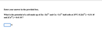 **Question:**
Enter your answer in the provided box.

What is the potential of a cell made up of Zn/Zn²⁺ and Cu/Cu²⁺ half-cells at 25°C if \([Zn^{2+}] = 0.31 \, M\) and \([Cu^{2+}] = 0.41 \, M\)?

[Input Box] V

**Instructions for Solving:**
To find the potential of the cell, use the Nernst equation:

\[
E = E^\circ - \frac{0.0592}{n} \log \frac{[Zn^{2+}]}{[Cu^{2+}]}
\]

**Given:**
- Standard reduction potentials (\(E^\circ\)):
  - \(E^\circ_{Zn^{2+}/Zn} = -0.76 \, V\)
  - \(E^\circ_{Cu^{2+}/Cu} = +0.34 \, V\)

- Concentrations:
  - \([Zn^{2+}] = 0.31 \, M\)
  - \([Cu^{2+}] = 0.41 \, M\)

- Temperature: \(25^\circ C\)
- Number of electrons (\(n\)): 2 

Collect these values and substitute them into the Nernst equation to calculate the cell potential.