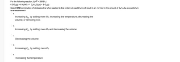 For the following reaction, AH = 2816 kJ.
6 CO₂(g) + 6 H₂O(I) ⇒ C6H12O6(s) + 6 O₂(g)
Select ONE combination of strategies that when applied to this system at equilibrium will result in an increase in the amount of C6H₁2O6 as equilibrium
is re-established?
a.
Increasing Po₂ by adding more O2; increasing the temperature; decreasing the
volume; or removing CO₂
b.
Increasing Po₂ by adding more O₂ and decreasing the volume
C.
Decreasing the volume
d.
Increasing Po₂ by adding more O₂
e.
Increasing the temperature