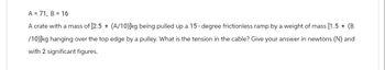 A = 71, B = 16
A crate with a mass of [2.5 + (A/10)]kg being pulled up a 15 - degree frictionless ramp by a weight of mass [1.5 + (B
/10)]kg hanging over the top edge by a pulley. What is the tension in the cable? Give your answer in newtons (N) and
with 2 significant figures.