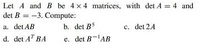 Let A and B be 4 x 4 matrices, with det A = 4 and
det B = -3. Compute:
a. det AB
b. det B5
c. det 2A
d. det AT BA
e. det B-'AB
