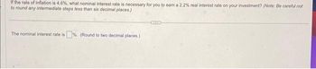 If the rate of inflation is 4.6%, what nominal interest rate is necessary for you to earn a 2.2% real interest rate on your investment? (Note: Be careful not
to round any intermediate steps less than six decimal places.)
The nominal interest rate is%. (Round to two decimal places.)
CITS