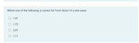 Which one of the following is correct for Form factor of a sine wave.
O 1.41
O 1.73
O 2.41
O 1.11
