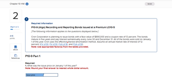 Chapter 10 HW
Saved
2
Part 1 of 4
4.16
points
!
Required Information
P10-9 (Algo) Recording and Reporting Bonds Issued at a Premium LO10-5
[The following Information applies to the questions displayed below.]
Cron Corporation is planning to issue bonds with a face value of $890,000 and a coupon rate of 13 percent. The bonds
mature in five years and pay interest semiannually every June 30 and December 31. All of the bonds were sold on January
1 of this year. Cron uses the effective interest amortization method. Assume an annual market rate of Interest of 12
percent. (FV of $1, PV of $1, FVA of $1, and PVA of $1)
Note: Use appropriate factor(s) from the tables provided.
eBook
References
P10-9 Part 1
Required:
1. What was the issue price on January 1 of this year?
Note: Round your final answer to nearest whole dollar amount.
Issue price