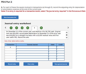 P8-6 Part 2
2. For each of these the assets Involved in transactions (a) through (f), record the adjusting entry for depreciation
or amortization expense at the end of the current year.
Note: If no entry is required for a transaction/event, select "No Journal entry required" In the first account field.
View transaction list
Journal entry worksheet
2
3 4
5
6
On December 31 of the current year, sold Machine A for $6,700 cash. Original
cost was $24,000; accumulated depreciation to December 31 of the prior year
was $16,800 (on a straight-line basis with a $3,000 residual value and five-
year useful life). Record the sale.
Note: Enter debits before credits.
Transaction
General Journal
Debit
Credit
e
Record entry
Clear entry
View general journal