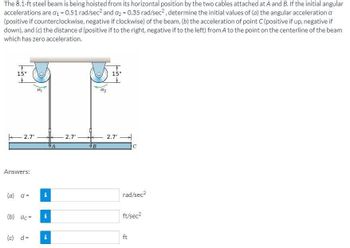 The 8.1-ft steel beam is being hoisted from its horizontal position by the two cables attached at A and B. If the initial angular
accelerations are a₁ = 0.51 rad/sec² and a₂ = 0.35 rad/sec², determine the initial values of (a) the angular acceleration a
(positive if counterclockwise, negative if clockwise) of the beam, (b) the acceleration of point C (positive if up, negative if
down), and (c) the distance d (positive if to the right, negative if to the left) from A to the point on the centerline of the beam
which has zero acceleration.
T
15"
2.7'
Answers:
(a) a =
(b) ac=
(c) d=
α₂
i
IN
i
2.7'
B
T
15"
2.7'
C
rad/sec²
ft/sec²
ft