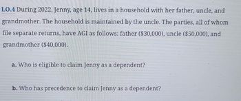 LO.4 During 2022, Jenny, age 14, lives in a household with her father, uncle, and
grandmother. The household is maintained by the uncle. The parties, all of whom
file separate returns, have AGI as follows: father ($30,000), uncle ($50,000), and
grandmother ($40,000).
a. Who is eligible to claim Jenny as a dependent?
b. Who has precedence to claim Jenny as a dependent?