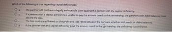 Which of the following is true regarding capital deficiencies?
O a
Ob
Oc
Od
The partners do not have a legally enforceable claim against the partner with the capital deficiency.
If a partner with a capital deficiency is unable to pay the amount owed to the partnership, the partners with debit balances must
absorb the loss.
The loss is allocated based on the profit and loss ratios between the partners whether with credit or debit balances.
if the partner with the capital deficiency pays the amount owed to the partnership, the deficiency is eliminated.