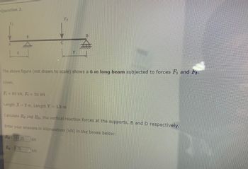 Question 2.
A
X
Given,
B
RD: 8.75
C
F₂
The above figure (not drawn to scale) shows a 6 m long beam subjected to forces F₁, and F₂.
KN
D
»I»I»E
F₁ = 80 kN, F₂ = 50 kN
Length X = 2 m, Length Y = 1.5 m
Calculate RB and Rp, the vertical reaction forces at the supports, B and D respectively.
Enter your answers in kilonewtons (kN) in the boxes below:
RB: 101.25 kN