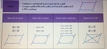 D
Parallelogram
A parallelogram is a quadrilateral with two pairs of opposite sides that are parallel.
For example, in quadrilateral ABCD side AB is parallel to side CD and side AD is parallel to side BC.
So, ABCD is a parallelogram.
D
A
B
C
Opposite sides are congruent
Opposite angles are congruent
Consecutive angles are supplementary
Diagonals bisect each other
A
ABCD
ADBC
H
B
A
ZAZC
ZBZD
m∠A+m∠B=180°
m∠B + m∠C= 180°
m<C+M&D = 180°
m<D+m∠A= 180°
A
B
A
B
C
D
C
D
C
AECE
BE DE
E
C
B