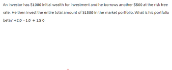 An investor has $1000 initial wealth for investment and he borrows another $500 at the risk free
rate. He then invest the entire total amount of $1500 in the market portfolio. What is his portfolio
beta? +2.0 1.0 1.5 0