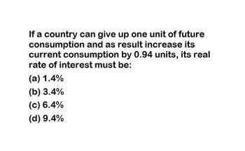 If a country can give up one unit of future
consumption and as result increase its
current consumption by 0.94 units, its real
rate of interest must be:
(a) 1.4%
(b) 3.4%
(c) 6.4%
(d) 9.4%