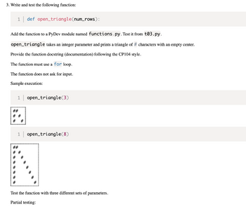 3. Write and test the following function:
1 def open_triangle(num_rows):
Add the function to a PyDev module named functions.py. Test it from t03.py.
open_triangle takes an integer parameter and prints a triangle of # characters with an empty center.
Provide the function docstring (documentation) following the CP104 style.
The function must use a for loop.
The function does not ask for input.
Sample execution:
1
open_triangle (3)
open_triangle (8)
#
Test the function with three different sets of parameters.
Partial testing:
##
# #
# #
1
##
# #