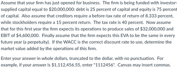 Assume that your firm has just opened for business. The firm is being funded with investor-
supplied capital equal to $20,000,000: debt is 25 percent of capital and equity is 75 percent
of capital. Also assume that creditors require a before-tax rate of return of 8.333 percent,
while stockholders require a 15 percent return. The tax rate is 40 percent. Now assume
that for this first year the firm expects its operations to produce sales of $32,000,000 and
EBIT of $4,600,000. Finally assume that the firm expects this EVA to be the same in every
future year (a perpetuity). If the WACC is the correct discount rate to use, determine the
market value added by the operations of this firm.
Enter your answer in whole dollars, truncated to the dollar, with no punctuation. For
example, if your answer is $1,112,456.55, enter "1112456". Canvas may insert commas.