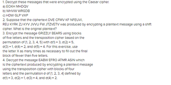 1. Decrypt these messages that were encrypted using the Caesar cipher.
a) EOXH MHDQV
b) WHVW WRGDB
c) HDW GLP VXP
2. Suppose that the ciphertext DVE CFMV KF NFEUVI,
REU KYRK ZJ KYV JVVU FW JTZVETV was produced by encrypting a plaintext message using a shift
cipher. What is the original plaintext?
3. Encrypt the message GRIZZLY BEARS using blocks
of five letters and the transposition cipher based on the
permutation of (1, 2, 3, 4, 5) with o(1) = 3, 0(2) = 5,
o(3) = 1, 0(4) = 2, and o(5) = 4. For this exercise, use
the letter X as many times as necessary to fill out the final
block of fewer than five letters.
4. Decrypt the message EABW EFRO ATMR ASIN which
Is the ciphertext produced by encrypting a plaintext message
using the transposition cipher with blocks of four
letters and the permutation o of (1, 2, 3, 4} defined by
0(1) = 3, 0(2) = 1, o(3) = 4, and o(4) = 2