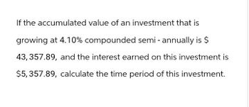 If the accumulated value of an investment that is
growing at 4.10% compounded semi-annually is $
43, 357.89, and the interest earned on this investment is
$5,357.89, calculate the time period of this investment.