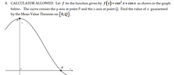 8. CALCULATOR ALLOWED. Let f be the function given by f(x) = cos²x+cos x as shown in the graph
below. The curve crosses the y-axis at point P and the x-axis at point Q. Find the value of c guaranteed
by the Mean Value Theorem on [0,0].
0