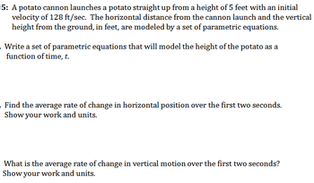 5: A potato cannon launches a potato straight up from a height of 5 feet with an initial
velocity of 128 ft/sec. The horizontal distance from the cannon launch and the vertical
height from the ground, in feet, are modeled by a set of parametric equations.
. Write a set of parametric equations that will model the height of the potato as a
function of time, t.
. Find the average rate of change in horizontal position over the first two seconds.
Show your work and units.
What is the average rate of change in vertical motion over the first two seconds?
Show your work and units.