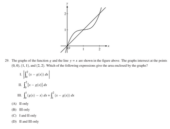 | 1² (x
II. ²|x - g(x) dx
III.
- f (g(x) − x) dx + √² (x − 8(x)) dx
29. The graphs of the function g and the line y = x are shown in the figure above. The graphs intersect at the points
(0, 0), (1, 1), and (2, 2). Which of the following expressions give the area enclosed by the graphs?
I.
(x - g(x)) de
2
(A) II only
(B) III only
(C) I and II only
(D) II and III only
X