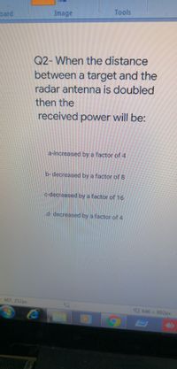 Image
Tools
oard
Q2- When the distance
between a target and the
radar antenna is doubled
then the
received power will be:
a-increased by a factor of 4
b-decreased by a factor of 8
c-decreased by a factor of16
d- decreased by a factor of 4
467, 252px
9 646 x 892px

