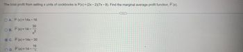 The total profit from selling x units of cookbooks is P(x) = (2x-2)(7x-8). Find the marginal average profit function, P'(x).
OA. P(x) = 14x-16
30
OB. P'(x)=14--
2
OC. P'(x) = 14x-30
16
OD. P'(x)=14-