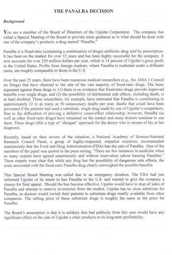 ### The Panalba Decision

#### Background

You are a member of the Board of Directors of the Upjohn Corporation. The company has called a Special Meeting of the Board to provide some guidance as to what should be done with one of the company’s products, a drug named “Panalba.”

**Panalba** is a fixed-ratio (containing a combination of drugs) antibiotic drug sold by prescription. It has been on the market for over 12 years and has been highly successful for the company. It now accounts for over 250 million dollars per year, which is 14 percent of Upjohn’s gross profit in the United States. Profits from foreign markets, where Panalba is marketed under a different name, are roughly comparable to those in the U.S.

Over the past 25 years, there have been numerous medical researchers (e.g., the AMA’s Council on Drugs) that have objected to the sale of the vast majority of fixed-ratio drugs. The basic argument against these drugs is: 
1. There is no evidence that fixed-ratio drugs provide improved benefits over single drugs, and 
2. The possibility of detrimental side effects, including death, is at least doubled. 

These researchers, for example, have estimated that Panalba is contributing to approximately 22 to as many as 50 unnecessary deaths per year, deaths that could have been prevented if the patients had used a substitute, single drug made by one of Upjohn’s competitors. Due to the difficulties of proving a definitive cause-effect relationship, however, Panalba (as well as other fixed-ratio drugs) have remained on the market and many doctors continue to use them. These drugs offer a type of “shotgun” approach for the doctor who is unsure of his or her diagnosis.

Recently, based on their review of the situation, a National Academy of Science-National Research Council Panel, a group of highly-respected, impartial scientists, recommended unanimously that the Food and Drug Administration (FDA) ban the sale of Panalba. One of the members of the panel was quoted in the press noting, “There are few instances in medicine when so many experts have agreed unanimously and without reservation (about banning Panalba).” These experts were clear that while any drug has the possibility of dangerous side effects, the costs associated with the fixed-ratio Panalba drug clearly outweighed the possible benefits.

This Special Board Meeting was called due to an emergency situation