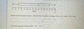 5
6
7 8 9 10 11 12 13 14 15 16 17 18 19 20
data
Based on the boxplot above, identify the 5 number summary (min, Q1, median, Q3, max)
The Inter-Quatile Range (IQR) = Q3 - Q1 =