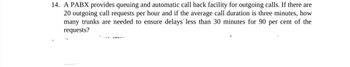 14. A PABX provides queuing and automatic call back facility for outgoing calls. If there are
20 outgoing call requests per hour and if the average call duration is three minutes, how
many trunks are needed to ensure delays less than 30 minutes for 90 per cent of the
requests?