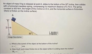 An object of mass 9 kg is released at point A, slides to the bottom of the 30° incline, then collides
with a horizontal massless spring, compressing it a maximum distance of 0.75 m. The spring
constant is 400 N/m, the height of the incline is 2.0 m, and the horizontal surface is frictionless
(there is friction on the incline surface).
A
2.0 m
Image Description
30°
=
KMMY
a. What is the speed of the object at the bottom of the incline?
v=
m/s
b. How much work does friction do on the object while it is sliding down the incline?
W₁=
J