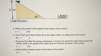 2.0 m
Image Description
30°
KMMY
a. What is the speed of the object at the bottom of the incline?
V=
m/s
b. How much work does friction do on the object while it is sliding down the incline?
W₁ =
J
c. Suppose that after the spring compresses, it recoils and sends the object back toward the
incline. What is the speed of the object just as it reaches the base of the incline?
V=
m/s
m
d. What vertical distance does it move back up the incline?
h =