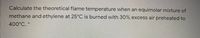 Calculate the theoretical flame temperature when an equimolar mixture of
methane and ethylene at 25°C is burned with 30% excess air preheated to
400°C. *
