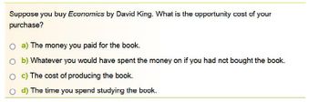 Suppose you buy Economics by David King. What is the opportunity cost of your
purchase?
O a) The money you paid for the book.
Ob) Whatever you would have spent the money on if you had not bought the book.
Oc) The cost of producing the book.
O d) The time you spend studying the book.