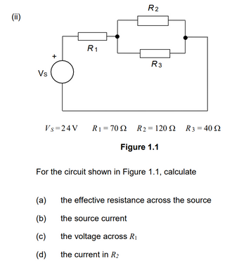 (ii)
Vs
+
R₁
(a)
(b)
(c)
(d)
R₂
Vs=24V R₁ = 7092 R2 = 120 Ω
Figure 1.1
7
the source current
R3
For the circuit shown in Figure 1.1, calculate
the voltage across R₁
the current in R₂
R 3 = 40 Ω
the effective resistance across the source