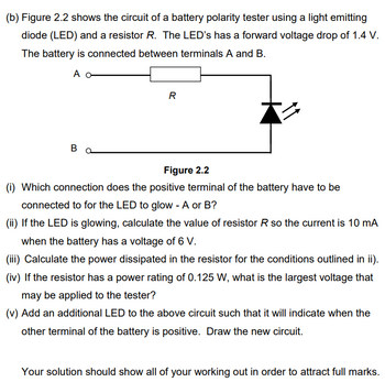 (b) Figure 2.2 shows the circuit of a battery polarity tester using a light emitting
diode (LED) and a resistor R. The LED's has a forward voltage drop of 1.4 V.
The battery is connected between terminals A and B.
A
Bo
R
Z
Figure 2.2
(i) Which connection does the positive terminal of the battery have to be
connected to for the LED to glow - A or B?
(ii) If the LED is glowing, calculate the value of resistor R so the current is 10 mA
when the battery has a voltage of 6 V.
(iii) Calculate the power dissipated in the resistor for the conditions outlined in ii).
(iv) If the resistor has a power rating of 0.125 W, what is the largest voltage that
may be applied to the tester?
(v) Add an additional LED to the above circuit such that it will indicate when the
other terminal of the battery is positive. Draw the new circuit.
Your solution should show all of your working out in order to attract full marks.